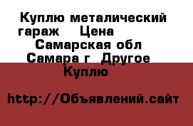 Куплю металический гараж  › Цена ­ 15 000 - Самарская обл., Самара г. Другое » Куплю   